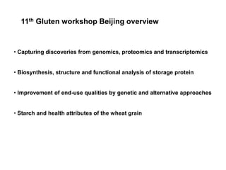11th Gluten workshop Beijing overview


• Capturing discoveries from genomics, proteomics and transcriptomics


• Biosynthesis, structure and functional analysis of storage protein


• Improvement of end-use qualities by genetic and alternative approaches


• Starch and health attributes of the wheat grain
 