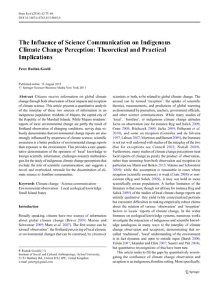 The Influence of Science Communication on Indigenous
Climate Change Perception: Theoretical and Practical
Implications
Peter Rudiak-Gould
Published online: 16 August 2013
# Springer Science+Business Media New York 2013
Abstract Citizens receive information on global climate
change through both observation of local impacts and reception
of climate science. This article presents a quantitative analysis
of the interplay of these two sources of information in an
indigenous population: residents of Majuro, the capital city of
the Republic of the Marshall Islands. While Majuro residents’
reports of local environmental change are partly the result of
firsthand observation of changing conditions, survey data ro-
bustly demonstrates that environmental change reports are also
strongly influenced by awareness of climate science; scientific
awareness is a better predictor of environmental change reports
than exposure to the environment. This provides a rare quanti-
tative demonstration of the openness of ‘local’ knowledge to
foreign scientific information; challenges research methodolo-
gies for the study of indigenous climate change perceptions that
exclude the role of scientific communication; and suggests a
novel, and overlooked, rationale for the dissemination of cli-
mate science to frontline communities.
Keywords Climate change . Science communication .
Environmental observation . Local ecological knowledge .
Small Island States
Introduction
Broadly speaking, citizens have two sources of information
about global climate change (Bravo 2009; Marino and
Schweitzer 2009; Marx et al. 2007). The first source can be
termed ‘observation’: the firsthand perceiving of local climatic
or environmental changes that can be construed, by citizens or
scientists or both, to be related to global climate change. The
second can be termed ‘reception’: the uptake of scientific
theories, measurements, and predictions of global warming
as disseminated by journalists, teachers, government officials,
and other science communicators. While many studies of
‘local’, ‘frontline’, or indigenous climate change attitudes
focus on observation (see for instance Byg and Salick 2009;
Crate 2008; Hitchcock 2009; Jacka 2009; Petheram et al.
2010), and some on reception (González and da Silveira
1997; Lahsen 2007; Mortreux and Barnett 2009), the literature
is not yet well endowed with studies of the interplay of the two
(but for exceptions see Connell 2003; Nuttall 2009).
Furthermore, many studies of climate change perceptions treat
local reports of change as purely the product of observation,
rather than stemming from both observation and reception (in
particular see Marin and Berkes 2013; Marino and Schweitzer
2009); while this assumption is reasonable in cases where
reception (scientific awareness) is weak (Crate 2008) or non-
existent (Byg and Salick 2009), it may not hold in more
scientifically aware populations. A further limitation of the
literature is that most, though not all (see for instance Byg and
Salick 2009), of the studies of local climate change reports are
entirely qualitative: they yield richly contextualized portraits
but encounter difficulties in making empirically robust claims
about the relation of various ‘observation’ and ‘reception’
factors to locals’ reports of climate change. In the wider
literature on ecological knowledge systems, numerous works
investigate the interaction of indigenous and scientific knowl-
edge (analogous in many ways to the interplay of climate
change observation and reception), demonstrating that so-
called ‘traditional’, ‘local’ understanding of the environment
is in fact dynamic and open to outside input (Barsh 2000;
Fulsås 2007; Iskandar and Ellen 2007; Suarez and Patt 2004),
but quantitative investigations of this have been rare.
This article seeks to fill the gaps by quantitatively investi-
gating the confluence of climate change observation and
reception in an indigenous, frontline setting. More specifically,
P. Rudiak-Gould (*)
Institute of Social and Cultural Anthropology, Oxford University,
51/53 Banbury Rd., Oxford OX2 6PE, United Kingdom
e-mail: peterrg@gmail.com
Hum Ecol (2014) 42:75–86
DOI 10.1007/s10745-013-9605-9
 
