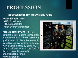 PROFESSION
Potential Job Titles:
•NFL Broadcaster
•NBA Broadcaster
•Play-By-Play Announcer
BRAND ARCHETYPE – In the
simplest terms, a game is meant for
entertainment. As a broadcaster, my
goal is to add to the entertainment
by calling the games in an enjoyable
way. I would do this by being my
candid self and focus on the flow of
the broadcast being easily
understandable for all
viewers/listeners.
Sportscaster for Television/radio
 