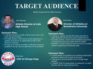Athletic Directors/Front Office Personal
TARGET AUDIENCE
Tom Marcum
Outreach Plan:
• I will take the time to make a demo reel on how I can
cover his sport’s teams..
• For initial contact, I will send an email explaining my
position, and ask for an opportunity to talk on the
phone or in person.
• As soon as he returns my email, I will work as soon as
possible to set up a time to talk that is in his schedule.
Athletic Director at Lisle
High School
Paul Nelson
Outreach Plan:
• I will go to a game and see first hand what they’re
team looks like and use it as a way to break the ice.
• For initial contact, I would call the athletics department
at Benedictine and ask to speak with Mr. Nelson
• Hopefully I would be able to come see him at a football
practice happening the following week.
Director of Athletics at
Benedictine University
Trish Zuro
Outreach Plan:
• I would explain my situation as an aspiring sportscaster
and send a demo reel of some of my work.
• I will send an email provided on the Chicago Dogs
website.
• I imagine Trish is a busy person so whenever is a good
time for them to meet I will be there.
[COO at Chicago Dogs
 