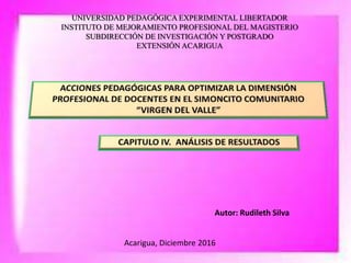 UNIVERSIDAD PEDAGÓGICA EXPERIMENTAL LIBERTADOR
INSTITUTO DE MEJORAMIENTO PROFESIONAL DEL MAGISTERIO
SUBDIRECCIÓN DE INVESTIGACIÓN Y POSTGRADO
EXTENSIÓN ACARIGUA
Autor: Rudileth Silva
Acarigua, Diciembre 2016
 