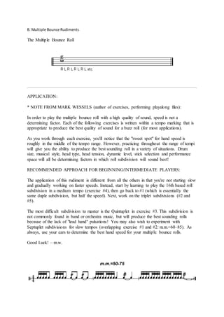 B. Multiple Bounce Rudiments 
The Multiple Bounce Roll 
APPLICATION: 
* NOTE FROM MARK WESSELS (author of exercises, performing playalong files): 
In order to play the multiple bounce roll with a high quality of sound, speed is not a 
determining factor. Each of the following exercises is written within a tempo marking that is 
appropriate to produce the best quality of sound for a buzz roll (for most applications). 
As you work through each exercise, you'll notice that the "sweet spot" for hand speed is 
roughly in the middle of the tempo range. However, practicing throughout the range of tempi 
will give you the ability to produce the best sounding roll in a variety of situations. Drum 
size, musical style, head type, head tension, dynamic level, stick selection and performance 
space will all be determining factors in which roll subdivision will sound best! 
RECOMMENDED APPROACH FOR BEGINNING/INTERMEDIATE PLAYERS: 
The application of this rudiment is different from all the others in that you're not starting slow 
and gradually working on faster speeds. Instead, start by learning to play the 16th based roll 
subdivision in a medium tempo (exercise #4), then go back to #1 (which is essentially the 
same duple subdivision, but half the speed). Next, work on the triplet subdivisions (#2 and 
#5). 
The most difficult subdivision to master is the Quintuplet in exercise #3. This subdivision is 
not commonly found in band or orchestra music, but will produce the best sounding rolls 
because of the lack of "lead hand" pulsations! You may also wish to experiment with 
Septuplet subdivisions for slow tempos (overlapping exercise #1 and #2: m.m.=60C85). As 
always, use your ears to determine the best hand speed for your multiple bounce rolls. 
Good Luck! C m.w. 
m.m.=50-75 
 