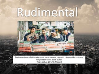 Rudimental are a British electronic music quartet, signed to Asylum Records and
independent label Black Butter.
Years active- 2010 to Present
 