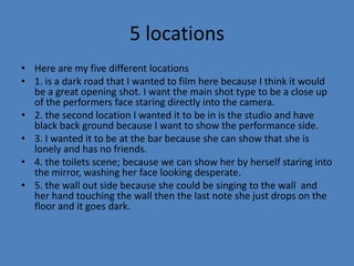 5 locations
• Here are my five different locations
• 1. is a dark road that I wanted to film here because I think it would
be a great opening shot. I want the main shot type to be a close up
of the performers face staring directly into the camera.
• 2. the second location I wanted it to be in is the studio and have
black back ground because I want to show the performance side.
• 3. I wanted it to be at the bar because she can show that she is
lonely and has no friends.
• 4. the toilets scene; because we can show her by herself staring into
the mirror, washing her face looking desperate.
• 5. the wall out side because she could be singing to the wall and
her hand touching the wall then the last note she just drops on the
floor and it goes dark.

 