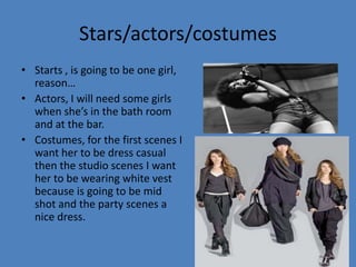 Stars/actors/costumes
• Starts , is going to be one girl,
reason…
• Actors, I will need some girls
when she’s in the bath room
and at the bar.
• Costumes, for the first scenes I
want her to be dress casual
then the studio scenes I want
her to be wearing white vest
because is going to be mid
shot and the party scenes a
nice dress.

 