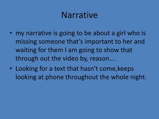 Narrative
• my narrative is going to be about a girl who is
missing someone that’s important to her and
waiting for them I am going to show that
through out the video by, reason….
• Looking for a text that hasn’t come,keeps
looking at phone throughout the whole night.

 