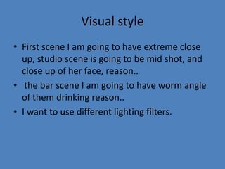 Visual style
• First scene I am going to have extreme close
up, studio scene is going to be mid shot, and
close up of her face, reason..
• the bar scene I am going to have worm angle
of them drinking reason..
• I want to use different lighting filters.

 