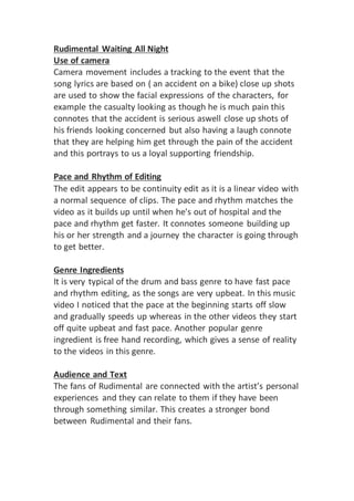 Rudimental Waiting All Night
Use of camera
Camera movement includes a tracking to the event that the
song lyrics are based on ( an accident on a bike) close up shots
are used to show the facial expressions of the characters, for
example the casualty looking as though he is much pain this
connotes that the accident is serious aswell close up shots of
his friends looking concerned but also having a laugh connote
that they are helping him get through the pain of the accident
and this portrays to us a loyal supporting friendship.
Pace and Rhythm of Editing
The edit appears to be continuity edit as it is a linear video with
a normal sequence of clips. The pace and rhythm matches the
video as it builds up until when he's out of hospital and the
pace and rhythm get faster. It connotes someone building up
his or her strength and a journey the character is going through
to get better.
Genre Ingredients
It is very typical of the drum and bass genre to have fast pace
and rhythm editing, as the songs are very upbeat. In this music
video I noticed that the pace at the beginning starts off slow
and gradually speeds up whereas in the other videos they start
off quite upbeat and fast pace. Another popular genre
ingredient is free hand recording, which gives a sense of reality
to the videos in this genre.
Audience and Text
The fans of Rudimental are connected with the artist’s personal
experiences and they can relate to them if they have been
through something similar. This creates a stronger bond
between Rudimental and their fans.
 