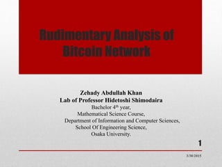 Rudimentary Analysis of
Bitcoin Network
Zehady Abdullah Khan
Lab of Professor Hidetoshi Shimodaira
Bachelor 4th year,
Mathematical Science Course,
Department of Information and Computer Sciences,
School Of Engineering Science,
Osaka University.
3/30/2015
1
 