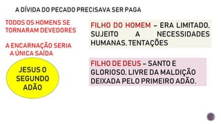 A DÍVIDA DO PECADO PRECISAVA SER PAGA
TODOS OS HOMENS SE
TORNARAM DEVEDORES
A ENCARNAÇÃO SERIA
A ÚNICA SAÍDA
JESUS O
SEGUNDO
ADÃO
FILHO DO HOMEM – ERA LIMITADO,
SUJEITO A NECESSIDADES
HUMANAS, TENTAÇÕES
FILHO DE DEUS – SANTO E
GLORIOSO, LIVRE DA MALDIÇÃO
DEIXADA PELO PRIMEIRO ADÃO.
 