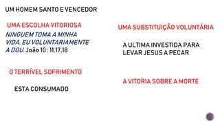UM HOMEM SANTO E VENCEDOR
NINGUEM TOMA A MINHA
VIDA. EU VOLUNTARIAMENTE
A DOU. João 10 : 11,17,18
UMA ESCOLHA VITORIOSA UMA SUBSTITUIÇÃO VOLUNTÁRIA
A ULTIMA INVESTIDA PARA
LEVAR JESUS A PECAR
O TERRÍVEL SOFRIMENTO
ESTA CONSUMADO
A VITORIA SOBRE A MORTE
 
