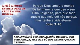 A FÉ É A PONTE
ENTRE A OBRA DA
CRUZ E A VIDA
HUMANA.
A SALVAÇÃO É UMA REALIZAÇÃO DE DEUS, POR
PURA GRAÇA, MAS QUE SÓ NOS ATINGE QUANDO
CREMOS.
 