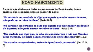 A chave que destranca todas as promessas de Deus é esta, Jesus
ensinou que o homem precisa nascer de novo:
"Na verdade, na verdade te digo que aquele que não nascer de novo,
não pode ver o reino de Deus" (João 3.3)
"Na verdade, na verdade te digo que aquele que não nascer da água e
do Espírito, não pode entrar no reino de Deus" (João 3.5)
"Em verdade vos digo que, se não vos converterdes e não vos fizerdes
como meninos, de modo algum entrareis no reino dos céus" (Mt 18.3)
"Se vos não arrependerdes, todos de igual modo perecereis" (Lc 13.3,
5)
 
