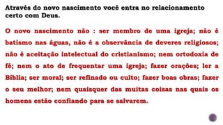 Através do novo nascimento você entra no relacionamento
certo com Deus.
O novo nascimento não : ser membro de uma igreja; não é
batismo nas águas, não é a observância de deveres religiosos;
não é aceitação intelectual do cristianismo; nem ortodoxia de
fé; nem o ato de frequentar uma igreja; fazer orações; ler a
Bíblia; ser moral; ser refinado ou culto; fazer boas obras; fazer
o seu melhor; nem quaisquer das muitas coisas nas quais os
homens estão confiando para se salvarem.
 