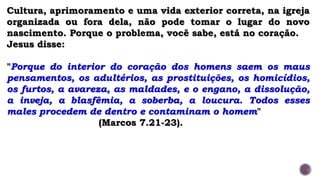 Cultura, aprimoramento e uma vida exterior correta, na igreja
organizada ou fora dela, não pode tomar o lugar do novo
nascimento. Porque o problema, você sabe, está no coração.
Jesus disse:
"Porque do interior do coração dos homens saem os maus
pensamentos, os adultérios, as prostituições, os homicídios,
os furtos, a avareza, as maldades, e o engano, a dissolução,
a inveja, a blasfêmia, a soberba, a loucura. Todos esses
males procedem de dentro e contaminam o homem"
(Marcos 7.21-23).
 