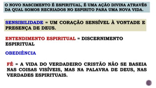 O NOVO NASCIMENTO É ESPIRITUAL, É UMA AÇÃO DIVINA ATRAVÉS
DA QUAL SOMOS RECRIADOS NO ESPIRITO PARA UMA NOVA VIDA.
SENSIBILIDADE = UM CORAÇÃO SENSÍVEL À VONTADE E
PRESENÇA DE DEUS.
ENTENDIMENTO ESPIRITUAL = DISCERNIMENTO
ESPIRITUAL
OBEDIÊNCIA
FÉ = A VIDA DO VERDADEIRO CRISTÃO NÃO SE BASEIA
NAS COISAS VISÍVEIS, MAS NA PALAVRA DE DEUS, NAS
VERDADES ESPIRITUAIS.
 