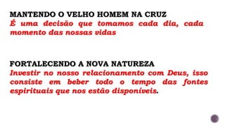 MANTENDO O VELHO HOMEM NA CRUZ
É uma decisão que tomamos cada dia, cada
momento das nossas vidas
FORTALECENDO A NOVA NATUREZA
Investir no nosso relacionamento com Deus, isso
consiste em beber todo o tempo das fontes
espirituais que nos estão disponíveis.
 