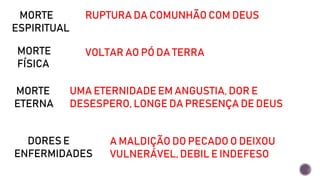 MORTE
ESPIRITUAL
RUPTURA DA COMUNHÃO COM DEUS
MORTE
FÍSICA
VOLTAR AO PÓ DA TERRA
MORTE
ETERNA
UMA ETERNIDADE EM ANGUSTIA, DOR E
DESESPERO, LONGE DA PRESENÇA DE DEUS
DORES E
ENFERMIDADES
A MALDIÇÃO DO PECADO O DEIXOU
VULNERÁVEL, DEBIL E INDEFESO
 