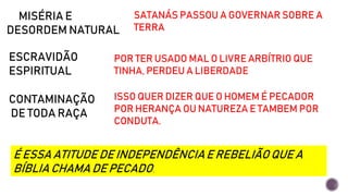 MISÉRIA E
DESORDEM NATURAL
SATANÁS PASSOU A GOVERNAR SOBRE A
TERRA
ESCRAVIDÃO
ESPIRITUAL
POR TER USADO MAL O LIVRE ARBÍTRIO QUE
TINHA, PERDEU A LIBERDADE
CONTAMINAÇÃO
DE TODA RAÇA
ISSO QUER DIZER QUE O HOMEM É PECADOR
POR HERANÇA OU NATUREZA E TAMBEM POR
CONDUTA.
É ESSA ATITUDE DE INDEPENDÊNCIAE REBELIÃO QUE A
BÍBLIA CHAMA DE PECADO.
 