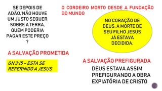 SE DEPOIS DE
ADÃO, NÃO HOUVE
UM JUSTO SEQUER
SOBRE A TERRA,
QUEM PODERIA
PAGAR ESTE PREÇO
?
O CORDEIRO MORTO DESDE A FUNDAÇÃO
DO MUNDO
NO CORAÇÃO DE
DEUS, A MORTE DE
SEU FILHO JESUS
JÁ ESTAVA
DECIDIDA.
A SALVAÇÃO PROMETIDA
GN 3:15 – ESTA SE
REFERINDO A JESUS
A SALVAÇÃO PREFIGURADA
DEUS ESTAVA ASSIM
PREFIGURANDO A OBRA
EXPIATÓRIA DE CRISTO
 