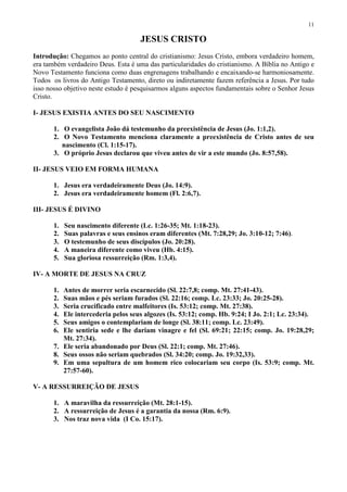 11

                                      JESUS CRISTO
Introdução: Chegamos ao ponto central do cristianismo: Jesus Cristo, embora verdadeiro homem,
era também verdadeiro Deus. Esta é uma das particularidades do cristianismo. A Bíblia no Antigo e
Novo Testamento funciona como duas engrenagens trabalhando e encaixando-se harmoniosamente.
Todos os livros do Antigo Testamento, direto ou indiretamente fazem referência a Jesus. Por tudo
isso nosso objetivo neste estudo é pesquisarmos alguns aspectos fundamentais sobre o Senhor Jesus
Cristo.

I- JESUS EXISTIA ANTES DO SEU NASCIMENTO

       1. O evangelista João dá testemunho da preexistência de Jesus (Jo. 1:1,2).
       2. O Novo Testamento menciona claramente a preexistência de Cristo antes de seu
          nascimento (Cl. 1:15-17).
       3. O próprio Jesus declarou que viveu antes de vir a este mundo (Jo. 8:57,58).

II- JESUS VEIO EM FORMA HUMANA

       1. Jesus era verdadeiramente Deus (Jo. 14:9).
       2. Jesus era verdadeiramente homem (Fl. 2:6,7).

III- JESUS É DIVINO

       1.   Seu nascimento diferente (Lc. 1:26-35; Mt. 1:18-23).
       2.   Suas palavras e seus ensinos eram diferentes (Mt. 7:28,29; Jo. 3:10-12; 7:46).
       3.   O testemunho de seus discípulos (Jo. 20:28).
       4.   A maneira diferente como viveu (Hb. 4:15).
       5.   Sua gloriosa ressurreição (Rm. 1:3,4).

IV- A MORTE DE JESUS NA CRUZ

       1. Antes de morrer seria escarnecido (Sl. 22:7,8; comp. Mt. 27:41-43).
       2. Suas mãos e pés seriam furados (Sl. 22:16; comp. Lc. 23:33; Jo. 20:25-28).
       3. Seria crucificado entre malfeitores (Is. 53:12; comp. Mt. 27:38).
       4. Ele intercederia pelos seus algozes (Is. 53:12; comp. Hb. 9:24; I Jo. 2:1; Lc. 23:34).
       5. Seus amigos o contemplariam de longe (Sl. 38:11; comp. Lc. 23:49).
       6. Ele sentiria sede e lhe dariam vinagre e fel (Sl. 69:21; 22:15; comp. Jo. 19:28,29;
          Mt. 27:34).
       7. Ele seria abandonado por Deus (Sl. 22:1; comp. Mt. 27:46).
       8. Seus ossos não seriam quebrados (Sl. 34:20; comp. Jo. 19:32,33).
       9. Em uma sepultura de um homem rico colocariam seu corpo (Is. 53:9; comp. Mt.
          27:57-60).

V- A RESSURREIÇÃO DE JESUS

       1. A maravilha da ressurreição (Mt. 28:1-15).
       2. A ressurreição de Jesus é a garantia da nossa (Rm. 6:9).
       3. Nos traz nova vida (I Co. 15:17).
 