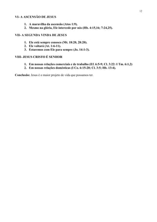 12

VI- A ASCENSÃO DE JESUS

       1. A maravilha da ascensão (Atos 1:9).
       2. Mesmo na glória, Ele intercede por nós (Hb. 4:15,16; 7:24,25).

VII- A SEGUNDA VINDA DE JESUS

       1. Ele está sempre conosco (Mt. 18:20, 28:20).
       2. Ele voltará (At. 1:6-11).
       3. Estaremos com Ele para sempre (Jo. 14:1-3).

VIII- JESUS CRISTO É SENHOR

       1. Em nossas relações comerciais e de trabalho (Ef. 6:5-9; Cl. 3:22: I Tm. 6:1,2)
       2. Em nossas relações domésticas (I Co. 6:15-20; Cl. 3:5; Hb. 13:4).

Conclusão: Jesus é o maior projeto de vida que possamos ter.
 