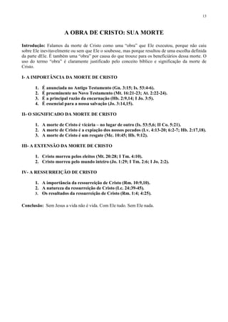 13



                      A OBRA DE CRISTO: SUA MORTE

Introdução: Falamos da morte de Cristo como uma “obra” que Ele executou, porque não caiu
sobre Ele inevitavelmente ou sem que Ele o soubesse, mas porque resultou de uma escolha definida
da parte dEle. É também uma “obra” por causa do que trouxe para os beneficiários dessa morte. O
uso do termo “obra” é claramente justificado pelo conceito bíblico e significação da morte de
Cristo.

I- A IMPORTÂNCIA DA MORTE DE CRISTO

       1.   É anunciada no Antigo Testamento (Gn. 3:15; Is. 53:4-6).
       2.   É proeminente no Novo Testamento (Mt. 16:21-23; At. 2:22-24).
       3.   É a principal razão da encarnação (Hb. 2:9,14; I Jo. 3:5).
       4.   É essencial para a nossa salvação (Jo. 3:14,15).

II- O SIGNIFICADO DA MORTE DE CRISTO

       1. A morte de Cristo é vicária – no lugar de outro (Is. 53:5,6; II Co. 5:21).
       2. A morte de Cristo é a expiação dos nossos pecados (Lv. 4:13-20; 6:2-7; Hb. 2:17,18).
       3. A morte de Cristo é um resgate (Mc. 10:45; Hb. 9:12).

III- A EXTENSÃO DA MORTE DE CRISTO

       1. Cristo morreu pelos eleitos (Mt. 20:28; I Tm. 4:10).
       2. Cristo morreu pelo mundo inteiro (Jo. 1:29; I Tm. 2:6; I Jo. 2:2).

IV- A RESSURREIÇÃO DE CRISTO

       1. A importância da ressurreição de Cristo (Rm. 10:9,10).
       2. A natureza da ressurreição de Cristo (Lc. 24:39-45).
       3. Os resultados da ressurreição de Cristo (Rm. 1:4; 4:25).


Conclusão: Sem Jesus a vida não é vida. Com Ele tudo. Sem Ele nada.
 