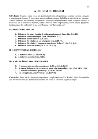 14

                              A ORIGEM DO HOMEM
Introdução: Vivemos numa época em que muitas teorias são propostas, visando explicar a origem
e a natureza do homem. É importante que se conheça o ensino da Bíblia, a respeito do ser humano.
Através da Bíblia, encontramos a resposta e a orientação do próprio Deus sobre a origem, natureza e
finalidade da existência do homem, sobre a face da terra, respondendo, assim, quatro perguntas
fundamentais: De onde vim? O que sou? Por que vim? Para onde vou?

I- A ORIGEM DO HOMEM

       1.   O homem é a mais elevada de todas as criaturas de Deus (Gn. 1:26-28).
       2.   O homem, como criado por Deus, é bom (Gn. 1:31).
       3.   O homem é uma criatura (Gn. 2:7).
       4.   O homem foi criado um ser inteligente (Gn. 2:15-20).
       5.   O homem foi criado à “imagem e semelhança de Deus” (Gn. 5:1; 9:6).
       6.   O homem é um ser moral (Ec. 7:29; Ef. 4:24).

II- A CONSTITUIÇÃO DO HOMEM

       1. A natureza física (Sl. 104:29,30).
       2. A natureza espiritual (Jo. 4:24).

III- A RELAÇÃO DO HOMEM COM DEUS

       1.   O homem, por ser criatura, depende de Deus (Mt. 6:26-30)
       2.   A recusa do homem em reconhecer a sua relação com Deus (Jo. 3:3-6; I Co. 2:14).
       3.   O homem natural está perdido (Is. 53:6; Lc. 19:10).
       4.   Há salvação em Jesus Cristo (II Co. 5:17,18).

Conclusão: Deus nos fez incompletos para que completássemos nEle. Então a única dependência
que devemos aceitar é a dependência de Deus em todas as situações, lugares e tempo.
 