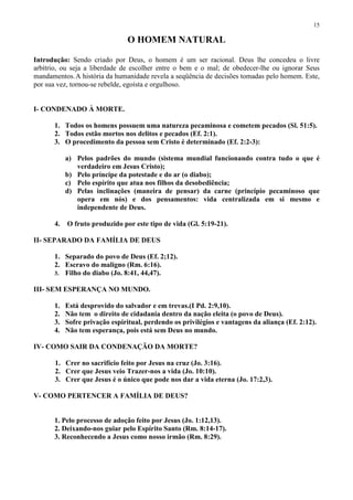 15

                                O HOMEM NATURAL

Introdução: Sendo criado por Deus, o homem é um ser racional. Deus lhe concedeu o livre
arbítrio, ou seja a liberdade de escolher entre o bem e o mal; de obedecer-lhe ou ignorar Seus
mandamentos. A história da humanidade revela a seqüência de decisões tomadas pelo homem. Este,
por sua vez, tornou-se rebelde, egoísta e orgulhoso.


I- CONDENADO À MORTE.

      1. Todos os homens possuem uma natureza pecaminosa e cometem pecados (Sl. 51:5).
      2. Todos estão mortos nos delitos e pecados (Ef. 2:1).
      3. O procedimento da pessoa sem Cristo é determinado (Ef. 2:2-3):

           a) Pelos padrões do mundo (sistema mundial funcionando contra tudo o que é
              verdadeiro em Jesus Cristo);
           b) Pelo príncipe da potestade e do ar (o diabo);
           c) Pelo espírito que atua nos filhos da desobediência;
           d) Pelas inclinações (maneira de pensar) da carne (princípio pecaminoso que
              opera em nós) e dos pensamentos: vida centralizada em si mesmo e
              independente de Deus.

      4.   O fruto produzido por este tipo de vida (Gl. 5:19-21).

II- SEPARADO DA FAMÍLIA DE DEUS

      1. Separado do povo de Deus (Ef. 2;12).
      2. Escravo do maligno (Rm. 6:16).
      3. Filho do diabo (Jo. 8:41, 44,47).

III- SEM ESPERANÇA NO MUNDO.

      1.   Está desprovido do salvador e em trevas.(I Pd. 2:9,10).
      2.   Não tem o direito de cidadania dentro da nação eleita (o povo de Deus).
      3.   Sofre privação espiritual, perdendo os privilégios e vantagens da aliança (Ef. 2:12).
      4.   Não tem esperança, pois está sem Deus no mundo.

IV- COMO SAIR DA CONDENAÇÃO DA MORTE?

       1. Crer no sacrifício feito por Jesus na cruz (Jo. 3:16).
       2. Crer que Jesus veio Trazer-nos a vida (Jo. 10:10).
       3. Crer que Jesus é o único que pode nos dar a vida eterna (Jo. 17:2,3).

V- COMO PERTENCER A FAMÍLIA DE DEUS?


      1. Pelo processo de adoção feito por Jesus (Jo. 1:12,13).
      2. Deixando-nos guiar pelo Espírito Santo (Rm. 8:14-17).
      3. Reconhecendo a Jesus como nosso irmão (Rm. 8:29).
 