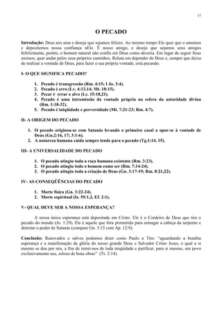 17



                                         O PECADO
Introdução: Deus nos ama e deseja que sejamos felizes. Ao mesmo tempo Ele quer que o amemos
e depositemos nossa confiança nEle. É nosso amigo, e deseja que sejamos seus amigos
Infelizmente, porém, o homem natural não confia em Deus como deveria. Em lugar de seguir Seus
ensinos, quer andar pelos seus próprios caminhos. Reluta em depender de Deus e, sempre que deixa
de realizar a vontade de Deus, para fazer a sua própria vontade, está pecando.

I- O QUE SIGNIFICA PECADO?

       1.  Pecado é transgressão (Rm. 4:15; I Jo. 3:4).
       2.  Pecado é erro (Lv. 4:13,14; Mt. 18:15).
       3.  Pecar é errar o alvo (Lc. 15:18,21).
       4.  Pecado é uma intromissão da vontade própria na esfera da autoridade divina
          (Rm. 1:18-32).
       5. Pecado é iniqüidade e perversidade (Mt. 7:21-23; Rm. 4:7).

II- A ORIGEM DO PECADO

   1. O pecado originou-se com Satanás levando o primeiro casal a opor-se à vontade de
      Deus (Gn.2:16, 17; 3:1-6).
   2. A natureza humana caída sempre tende para o pecado (Tg.1:14, 15).

III- A UNIVERSALIDADE DO PECADO

       1. O pecado atingiu toda a raça humana existente (Rm. 3:23).
       2. O pecado atingiu todo o homem como ser (Rm. 7:14-24).
       3. O pecado atingiu toda a criação de Deus (Gn. 3:17-19; Rm. 8:21,22).

IV- AS CONSEQÜÊNCIAS DO PECADO

       1. Morte física (Gn. 3:22-24).
       2. Morte espiritual (Is. 59:1,2, Ef. 2:1).

V- QUAL DEVE SER A NOSSA ESPERANÇA?

       A nossa única esperança está depositada em Cristo. Ele é o Cordeiro de Deus que tira o
pecado do mundo (Jo. 1:29). Ele é aquele que fora prometido para esmagar a cabeça da serpente e
derrotar o poder de Satanás (compare Gn. 3:15 com Ap. 12:9).

Conclusão: Renovados e salvos podemos dizer como Paulo a Tito: “aguardando a bendita
esperança e a manifestação da glória do nosso grande Deus e Salvador Cristo Jesus, o qual a si
mesmo se deu por nós, a fim de remir-nos de toda iniqüidade e purificar, para si mesmo, um povo
exclusivamente seu, zeloso de boas obras” (Tt. 2:14).
 