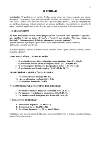 18

                                        O PERDÃO

Introdução: “E perdoa-nos as nossas dívidas, assim como nós temos perdoado aos nossos
devedores”. Com certeza, estas palavras não são estranhas para ninguém. É a parte da oração do
“Pai Nosso” – tantas vezes orada por todos nós – que fala sobre o perdão.O Deus que tem prazer em
nos perdoar, deseja que tenhamos também um coração perdoador. Especialmente no contexto de
nossa vida cristã, a prática do perdão deve ser algo presente sempre que se fizer necessário.

I- O QUE É PERDÃO

No Novo Testamento há dois termos gregos que são traduzidos como “perdoar”: “aphiemi”,
que significa “remir ou deixar de lado”, e “apoluo”, que significa “libertar, colocar em
liberdade”. Daí surgem duas definições básicas para o termo “perdoar”:
 1) Parar de culpar alguém por alguma ofensa ou de ter ressentimento contra o ofensor;
 2) Cancelar ou anular uma dívida.

A palavra “perdoar” nos traz à mente diversos conceitos como: “quitar, absolver, anistiar, isentar,
desculpar e eximir”.

II- O ENSINO BÍBLICO SOBRE PERDÃO

       1. O perdão divino está alicerçado sobre a misericórdia de Deus (Êx. 34:6,7).
       2. O perdão dos pecados é uma prerrogativa divina (Sl. 130:4; Dn. 9:9).
       3. O perdão depende diretamente da expiação de Cristo (I Jo. 1:9; 2:1,2).
       4. O perdão dado por Deus é completo (Sl. 103:12; Is. 38:17).

III- O PERDÃO E A MISERICÓRDIA DE DEUS

        1. O reconhecimento da culpa (Dn. 9:8).
        2. Arrependimento e confissão (Sl. 51:1-4).
        3. O abandono do erro (Pv. 28:13).

IV- OS MOTIVOS PARA COMPARTILHAR O PERDÃO

       1. Por causa do exemplo dado pelo Senhor (Ef. 4:32; Cl. 3:13).
       2. Por causa dos resultados que proporciona (Mt. 18:23-35).
       3. Por causa da condição imposta pelo Senhor (Mt. 6:14,15).

V- OS LIMITES DO PERDÃO

       1. Intensidade do perdão (Mt. 18:21,22).
       2. Extensidade do perdão (Mt. 6:12).
       3. Gravidade do perdão (Lc. 23:34; Atos 7:58-60).

Conclusão: Que a nossa grande dívida com o nosso semelhante seja o de amar e perdoar sempre,
como o Senhor faz conosco.
 