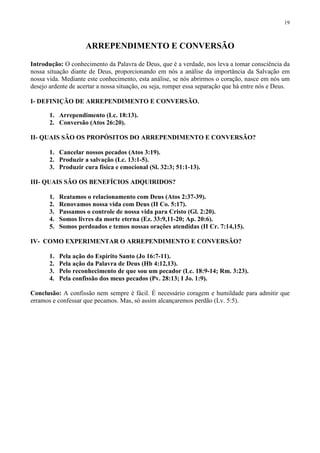 19



                     ARREPENDIMENTO E CONVERSÃO

Introdução: O conhecimento da Palavra de Deus, que é a verdade, nos leva a tomar consciência da
nossa situação diante de Deus, proporcionando em nós a análise da importância da Salvação em
nossa vida. Mediante este conhecimento, esta análise, se nós abrirmos o coração, nasce em nós um
desejo ardente de acertar a nossa situação, ou seja, romper essa separação que há entre nós e Deus.

I- DEFINIÇÃO DE ARREPENDIMENTO E CONVERSÃO.

       1. Arrependimento (Lc. 18:13).
       2. Conversão (Atos 26:20).

II- QUAIS SÃO OS PROPÓSITOS DO ARREPENDIMENTO E CONVERSÃO?

       1. Cancelar nossos pecados (Atos 3:19).
       2. Produzir a salvação (Lc. 13:1-5).
       3. Produzir cura física e emocional (Sl. 32:3; 51:1-13).

III- QUAIS SÃO OS BENEFÍCIOS ADQUIRIDOS?

       1.   Reatamos o relacionamento com Deus (Atos 2:37-39).
       2.   Renovamos nossa vida com Deus (II Co. 5:17).
       3.   Passamos o controle de nossa vida para Cristo (Gl. 2:20).
       4.   Somos livres da morte eterna (Ez. 33:9,11-20; Ap. 20:6).
       5.   Somos perdoados e temos nossas orações atendidas (II Cr. 7:14,15).

IV- COMO EXPERIMENTAR O ARREPENDIMENTO E CONVERSÃO?

       1.   Pela ação do Espírito Santo (Jo 16:7-11).
       2.   Pela ação da Palavra de Deus (Hb 4:12,13).
       3.   Pelo reconhecimento de que sou um pecador (Lc. 18:9-14; Rm. 3:23).
       4.   Pela confissão dos meus pecados (Pv. 28:13; I Jo. 1:9).

Conclusão: A confissão nem sempre é fácil. É necessário coragem e humildade para admitir que
erramos e confessar que pecamos. Mas, só assim alcançaremos perdão (Lv. 5:5).
 