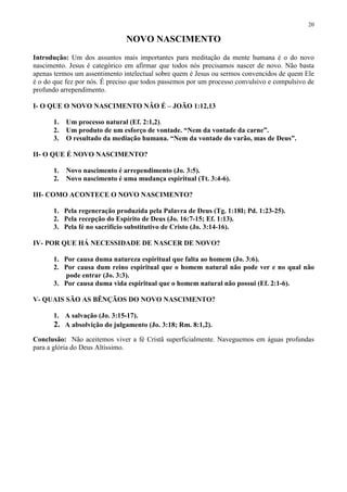 20

                               NOVO NASCIMENTO
Introdução: Um dos assuntos mais importantes para meditação da mente humana é o do novo
nascimento. Jesus é categórico em afirmar que todos nós precisamos nascer de novo. Não basta
apenas termos um assentimento intelectual sobre quem é Jesus ou sermos convencidos de quem Ele
é o do que fez por nós. É preciso que todos passemos por um processo convulsivo e compulsivo de
profundo arrependimento.

I- O QUE O NOVO NASCIMENTO NÃO É – JOÃO 1:12,13

      1.   Um processo natural (Ef. 2:1,2).
      2.   Um produto de um esforço de vontade. “Nem da vontade da carne”.
      3.   O resultado da mediação humana. “Nem da vontade do varão, mas de Deus”.

II- O QUE É NOVO NASCIMENTO?

      1.   Novo nascimento é arrependimento (Jo. 3:5).
      2.   Novo nascimento é uma mudança espiritual (Tt. 3:4-6).

III- COMO ACONTECE O NOVO NASCIMENTO?

      1. Pela regeneração produzida pela Palavra de Deus (Tg. 1:18I; Pd. 1:23-25).
      2. Pela recepção do Espírito de Deus (Jo. 16:7-15; Ef. 1:13).
      3. Pela fé no sacrifício substitutivo de Cristo (Jo. 3:14-16).

IV- POR QUE HÁ NECESSIDADE DE NASCER DE NOVO?

      1. Por causa duma natureza espiritual que falta ao homem (Jo. 3:6).
      2. Por causa dum reino espiritual que o homem natural não pode ver e no qual não
         pode entrar (Jo. 3:3).
      3. Por causa duma vida espiritual que o homem natural não possui (Ef. 2:1-6).

V- QUAIS SÃO AS BÊNÇÃOS DO NOVO NASCIMENTO?

      1. A salvação (Jo. 3:15-17).
      2. A absolvição do julgamento (Jo. 3:18; Rm. 8:1,2).
Conclusão: Não aceitemos viver a fé Cristã superficialmente. Naveguemos em águas profundas
para a glória do Deus Altíssimo.
 