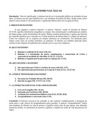 21

                                BATISMO NAS ÁGUAS

Introdução: Para ter significação, o batismo tem de ser o testemunho público de aceitação do que
Deus já efetuou em nós, para habilitar-nos a ser membros da família de Deus. Sendo assim, nosso
objetivo neste estudo é o de analisarmos o significado bíblico deste rito na igreja de Deus.

I- ORIGEM DO BATISMO

       O que significa a palavra batismo? A palavra “batizar”, usada na fórmula de Mateus
28:19,20, significa literalmente mergulhar ou imergir. Essa interpretação é confirmada por eruditos
da língua grega e pelos historiadores da igreja. Mesmo eruditos pertencentes a igrejas que batizam
por aspersão admitem que a imersão era o modo primitivo de batizar Qual é a origem do batismo?
Como rito religioso ele se originou em tempos anteriores ao cristianismo. Foi praticado pelos
Judeus como meio de receber prosélitos ao judaísmo. O batismo era também praticado pelos
essênios (seita religiosa do judaísmo) em conexão com os seus ritos religiosos.

II- QUE É BATISMO?

       1. Batismo é confissão de fé (Atos 2:38, 41).
       2. Batismo é o testemunho da morte, sepultamento e ressurreição de Cristo e
          expressão de novidade de vida (Rm. 6:3-6; Cl. 2:12,13).
       3. Batismo é requisito prévio para unir-se à Igreja (Jo. 3:1-5).

III- QUE SIGNIFICA BATISMO?

       1. Ele representa que Cristo é o Senhor de nossa vida (Gl. 3:27).
       2. Ele representa que pertencemos ao Corpo de Cristo (I Cor. 12:12-14).

IV- COMO É MINISTRADO O BATISMO?

       1. Em nome da Trindade Divina (Mt. 28:19).
       2. Imersão na água (Mt. 3:13-17; Jo. 3:23).

V- A CONDIÇÃO ESSENCIAL PARA SER BATIZADO

       1.   Crer no Evangelho (Mc. 16:16).
       2.   Instrução nas Escrituras (Mt. 28:20).
       3.   Aceitação dos ensinamento bíblicos (Atos 8:12, 35-38; 18:8).
       4.   Arrependimento e conversão (Atos 3:19).

Conclusão: O batismo esvazia-se de conteúdo se não exprimir verdadeiramente a passagem da
morte para a vida, através do arrependimento pelos pecados. A palavra “arrependimento” indica
uma mudança de direção na vida da pessoa e significa muito mais do que apenas uma alteração
mental de atitude, ou sentimento de remorso; significa o repúdio do modo de vida pecaminoso do
ímpio.
 