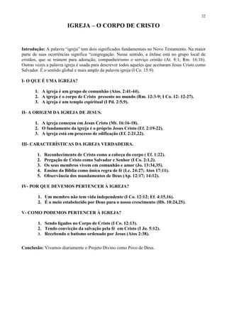 22

                        IGREJA – O CORPO DE CRISTO


Introdução: A palavra “igreja” tem dois significados fundamentais no Novo Testamento. Na maior
parte de suas ocorrências significa “congregação. Nesse sentido, a ênfase está no grupo local de
cristãos, que se reúnem para adoração, companheirismo e serviço cristão (At. 8:1; Rm. 16:16).
Outras vezes a palavra igreja é usada para descrever todos aqueles que aceitaram Jesus Cristo como
Salvador. É o sentido global e mais amplo da palavra igreja (I Co. 15:9).

I- O QUE É UMA IGREJA?

       1. A igreja é um grupo de comunhão (Atos. 2:41-44).
       2. A igreja é o corpo de Cristo presente no mundo (Rm. 12:3-9; I Co. 12: 12-27).
       3. A igreja é um templo espiritual (I Pd. 2:5,9).

II- A ORIGEM DA IGREJA DE JESUS.

       1. A igreja começou em Jesus Cristo (Mt. 16:16-18).
       2. O fundamento da igreja é o próprio Jesus Cristo (Ef. 2:19-22).
       3. A igreja está em processo de edificação (Ef. 2:21,22).

III- CARACTERÍSTICAS DA IGREJA VERDADEIRA.

        1.   Reconhecimento de Cristo como a cabeça do corpo ( Ef. 1:22).
        2.   Pregação de Cristo como Salvador e Senhor (I Co. 2:1,2).
        3.   Os seus membros vivem em comunhão e amor (Jo. 13:34,35).
        4.   Ensino da Bíblia como única regra de fé (Lc. 24:27; Atos 17:11).
        5.   Observância dos mandamentos de Deus (Ap. 12:17; 14:12).

IV- POR QUE DEVEMOS PERTENCER À IGREJA?

        1. Um membro não tem vida independente (I Co. 12:12; Ef. 4:15,16).
        2. É o meio estabelecido por Deus para o nosso crescimento (Hb. 10:24,25).

V- COMO PODEMOS PERTENCER À IGREJA?

        1. Sendo ligados no Corpo de Cristo (I Co. 12:13).
        2. Tendo convicção da salvação pela fé em Cristo (I Jo. 5:12).
        3. Recebendo o batismo ordenado por Jesus (Atos 2:38).


Conclusão: Vivamos diariamente o Projeto Divino como Povo de Deus.
 