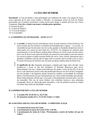 23



                                 A CEIA DO SENHOR
Introdução: A Ceia do Senhor é uma participação nos emblemas do corpo e do sangue de Jesus,
como expressão de fé nele, nosso Senhor e Salvador. As passagens acerca da Ceia do Senhor
encontradas em I Coríntios constituem o relato escrito mais antigo, a respeito da Ceia, em o Novo
Testamento. Este rito é citado com nomes variados pelos apóstolos:
1) “O partir do pão”;
2) “A mesa do Senhor”;
 3) “A Ceia do Senhor”;
 4) “A Comunhão”.

I- A CERIMÔNIA DA HUMILDADE – JOÃO 13:1-17


       1. A ocasião. A Santa Ceia foi instituída por Jesus na noite anterior à Festa da Páscoa. Foi
          nessa ocasião que Ele instituiu a cerimônia da humildade para a Igreja – o Lava-pés. As
          circunstâncias que favoreceram este rito se deu quando os discípulos disputavam entre si
          sobre quem era o maior no meio deles (Lc. 22:24-27). Ao chegarem no cenáculo, para
          comemorarem a Ceia da Páscoa, nenhum deles ofereceu-se a lavar os pés uns dos outros,
          pois o ato de lavar os pés antes da refeição era comum no meio judaico, mas nem mesmo
          aos escravos judeus se pedia executar tarefas tão servis. Jesus, porém, demonstrou que a
          grandeza verdadeira consiste não no lugar onde se assenta, mas no modo como se serve.
          Foi desta forma que ele instituiu este rito para sua Igreja celebrar antes da Santa Ceia.
       2.
       3. O significado do ato. Enquanto prosseguia a disputa pelo lugar mais elevado, Jesus
          ajoelhou-se e lavou os pés dos discípulos. O Salvador abaixou-se para servir,
          demonstrando com isso o trajeto percorrido por Ele desde o trono de Seu Pai. O ato de
          lavar os pés demonstra assim a mais alta purificação feita na cruz do Calvário, limpando-
          nos dos pecados e da impureza, porém mostra-nos também a necessidade da confissão
          diária e reconhecimento de que constantemente nos vemos ainda enredados pelo pecado.
          Dessa forma podemos afirmar que o Lava-pés é uma preparação essencial para o serviço
          da comunhão. Pelo ato de nosso Senhor, esta cerimônia tornou-se uma ordenança
          consagrada. Devia ser observada pelos discípulos, a fim de poderem conservar sempre
          em mente Suas lições de humildade e serviço.


II- COMPREENDENDO A CEIA DO SENHOR

       1. A ocasião (Mt. 26:26-30; Lc. 22:17-20).
       2. Os elementos usados (I Co. 11:23-25). O pão e o vinho.


III- O SIGNIFICADO DA CEIA DO SENHOR – I CORÍNTIOS 11:25,26

       1. Um memorial da morte de Cristo.
       2. A proclamação da morte de Cristo (I Pd. 1:18-20).
       3. A proclamação da vinda de Cristo. “Proclamamos a morte do Senhor até que ele
          venha”.
 