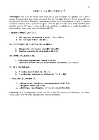25

                            DOUTRINA DA FÉ CRISTÃ

Introdução: Não existe no mundo uma única pessoa que não tenha fé; a própria vida o prova
quando fazemos coisas que exigem uma certa dose de convicção. Esse é o tipo de convicção que
chamamos de fé natural. Mas entre tantas demonstrações de fé, falta ainda no coração do homem
aquela fé essencial, sem a qual ele não pode viver em paz: a fé em Deus. Neste estudo vamos
aprender sobre a “fé” que é o termo usado para identificar a verdade que o cristão dá crédito ou
como qualquer outro termo para o cristianismo (Jd. 3).

I- DEFINIÇÃO DO QUE É FÉ.

       1. Fé é esperança no futuro (Rm. 4:16-21; Hb. 11:17-19).
       2. Fé é convicção de fatos (Hb. 11:1).

II- A NECESSIDADE DA FÉ NA VIDA CRISTÃ.

       1.   Ela aproxima o homem de Deus (Hb. 10:22,23).
       2.   Ela abre o caminho da salvação (Rm. 10:8-10).

III- COMO RECEBER A FÉ.

       1. Pela leitura da palavra de Deus (Rm. 10:17).
       2. A fé resulta de uma aceitação do testemunho ou evidência (Jo. 5:46,47).

IV- FÉ E OBEDIÊNCIA.

       1.   A obediência da fé (Rm. 1:5; At. 6:7).
       2.   A obediência é simplesmente a fé em ação (Tg. 2:14-26).

V- OS RESULTADOS DA FÉ.

        1. A fé assegura a salvação para o homem (Atos 15:9; Ef. 2:8).
        2. A fé agrada a Deus (Hb. 11:6).
        3. A fé traz paz e justificação ao coração do homem (Rm. 5:1).

Conclusão: A fé é indispensável a uma vida feliz, e só é feliz aquele que está em paz com Deus.
Neste contato com o Criador é fundamental demonstrar fé nEle.
 