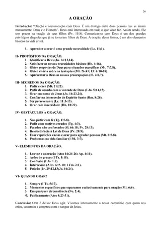 26

                                        A ORAÇÃO
Introdução: “Oração é comunicação com Deus. É um diálogo entre duas pessoas que se amam
mutuamente: Deus e o Homem”. Deus está interessado em tudo o que você faz. Assim sendo, Ele
tem prazer na oração de seus filhos (Pv. 15:8). Comunicar-se com Deus é um dos grandes
privilégios daqueles que já se tornaram filhos de Deus. A oração, dessa forma, é um dos elementos
básicos da vida cristã.

       1. Aprender a orar é uma grande necessidade (Lc. 11;1).

II- PROPÓSITOS DA ORAÇÃO.
      1. Glorificar a Deus (Jo. 14:13,14).
      2. Satisfazer as nossas necessidades básicas (Hb. 4:16).
      3. Obter respostas de Deus para situações específicas (Mt. 7:7,8).
      4. Obter vitória sobre as tentações (Mt. 26:41; Ef. 6:10-18).
      5. Apresentar a Deus as nossas preocupações (Fl. 4:6,7).

III- SEGREDOS DA ORAÇÃO.
       1. Pedir e crer (Mt. 21:22).
       2. Pedir de acordo com a vontade de Deus (I Jo. 5:14,15).
       3. Orar em nome de Jesus (Jo. 16:23,24).
       4. Confiar na intercessão do Espírito Santo (Rm. 8:26).
       5. Ser perseverante (Lc. 11:5-13).
       6. Orar com sinceridade (Hb. 10:22).

IV- OBSTÁCULOS À ORAÇÃO.

       1.   Não pedir com fé (Tg. 1:5-8).
       2.   Pedir com motivos errados (Tg. 4:3).
       3.   Pecados não confessados (Sl. 66:18; Pv. 28:13).
       4.   Desobediência à Lei de Deus (Pv. 28:9).
       5.   Usar repetições vazias e orar para agradar pessoas (Mt. 6:5-8).
       6.   Problemas na vida familiar (I Pd. 3:7).

V- ELEMENTOS DA ORAÇÃO.

       1.   Louvor e adoração (Atos 16:24-26; Ap. 4:11).
       2.   Ações de graças (I Ts. 5:18).
       3.   Confissão (I Jo. 1:9).
       4.   Intercessão (Atos 12:5-10; I Tm. 2:1).
       5.   Petição (Jr. 29:12,13;Jo. 16:24).

VI- QUANDO ORAR?

       1. Sempre (I Ts. 5:17).
       2. Momentos específicos que separamos exclusivamente para oração (Mt. 6:6).
       3. Em qualquer circunstância (Ne. 2:4).
       4. Publicamente (Atos 4:23-31).
Conclusão: Orar é deixar Deus agir. Vivamos intensamente a nossa comunhão com quem nos
criou, sustentou e comprou com o sangue de Jesus.
 