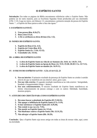 27

                                   O ESPÍRITO SANTO

Introdução: Em todas as páginas da Bíblia encontramos referências sobre o Espírito Santo. Não
poderia ser de outra maneira, pois as Escrituras Sagradas foram produzidas por seu intermédio
(I Pd. 1:12). Logo no início, em Gênesis 1:2, encontramos a primeira menção da pessoa do Espírito
Santo: “...o Espírito de Deus pairava sobre a face das águas.”

I- O ESPÍRITO SANTO É:

       1. Uma pessoa (Rm. 8:26,27).
       2. Deus (Atos 5:3,4).
       3. A Ele se atribuem as obras divinas (Gn. 1:2).

II- NOMES DO ESPÍRITO SANTO.

       1.    Espírito de Deus (I Jo. 4:2).
       2.    Espírito de Cristo (Rm. 8:9).
       3.    Espírito Santo (Lc. 3:16; 12:12).
       4.    Consolador (Jo. 14:16).

III- A OBRA DO ESPÍRITO SANTO

            1. A obra do Espírito Santo na vida do ser humano (Jo. 16:8; At. 1:8;Tt. 3:5).
            2. A obra do Espírito Santo na Igreja de Deus (At. 9:31; 15:28; 20:28 1 Co. 12:7-11).
            3. A obra do Espírito Santo no mundo (Jo. 16:9-11).

IV- O FRUTO DO ESPÍRITO SANTO – GÁLATAS 5:22, 23


       1. Em seu interior. O primeiro resultado da presença do Espírito Santo no cristão é sentido
          através do que se manifesta em seu interior: amor, gozo e paz.
       2. Em sua vida exterior. O segundo resultado manifesta-se na vida exterior: benignidade,
          bondade e longanimidade (longo + ânimo),
       3. Em seus relacionamentos. O terceiro resultado do Espírito Santo manifesta-se no
          íntimo relacionamento da pessoa consigo e com os outros: fidelidade, humildade,
          domínio próprio.

V- ATITUDES DO CRISTÃO PARA COM O ESPÍRITO SANTO

       1.    Devemos buscar a plenitude do Espírito (Ef. 5:18-21).
       2.    Não apagar a influência do Espírito Santo (I Ts. 5:19).
       3.    Evitar entristecer o Espírito Santo (Ef. 4:29,30).
       4.    Não resistir à sua voz (At. 7:51).
       5.    Não mentir ao Espírito Santo (At. 5:3,4).
       6.    Não blasfemar contra o Espírito Santo (Mt. 12:31,32).
       7.    Não ultrajar o Espírito Santo (Hb. 10:29).

Conclusão: Que o Espírito Santo seja nosso amigo em todas as áreas de nossas vidas, aqui, como
na eternidade.
 