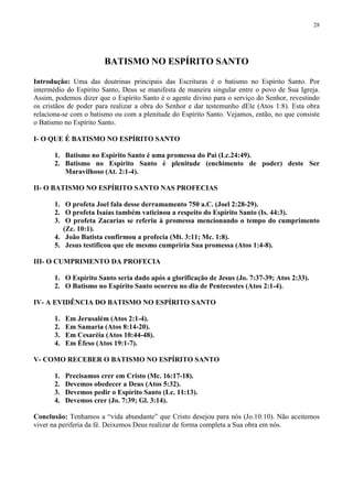 28




                        BATISMO NO ESPÍRITO SANTO

Introdução: Uma das doutrinas principais das Escrituras é o batismo no Espírito Santo. Por
intermédio do Espírito Santo, Deus se manifesta de maneira singular entre o povo de Sua Igreja.
Assim, podemos dizer que o Espírito Santo é o agente divino para o serviço do Senhor, revestindo
os cristãos de poder para realizar a obra do Senhor e dar testemunho dEle (Atos 1:8). Esta obra
relaciona-se com o batismo ou com a plenitude do Espírito Santo. Vejamos, então, no que consiste
o Batismo no Espírito Santo.

I- O QUE É BATISMO NO ESPÍRITO SANTO

       1. Batismo no Espírito Santo é uma promessa do Pai (Lc.24:49).
       2. Batismo no Espírito Santo é plenitude (enchimento de poder) deste Ser
          Maravilhoso (At. 2:1-4).

II- O BATISMO NO ESPÍRITO SANTO NAS PROFECIAS

       1. O profeta Joel fala desse derramamento 750 a.C. (Joel 2:28-29).
       2. O profeta Isaías também vaticinou a respeito do Espírito Santo (Is. 44:3).
       3. O profeta Zacarias se referiu à promessa mencionando o tempo do cumprimento
          (Zc. 10:1).
       4. João Batista confirmou a profecia (Mt. 3:11; Mc. 1:8).
       5. Jesus testificou que ele mesmo cumpriria Sua promessa (Atos 1:4-8).

III- O CUMPRIMENTO DA PROFECIA

       1. O Espírito Santo seria dado após a glorificação de Jesus (Jo. 7:37-39; Atos 2:33).
       2. O Batismo no Espírito Santo ocorreu no dia de Pentecostes (Atos 2:1-4).

IV- A EVIDÊNCIA DO BATISMO NO ESPÍRITO SANTO

       1.   Em Jerusalém (Atos 2:1-4).
       2.   Em Samaria (Atos 8:14-20).
       3.   Em Cesaréia (Atos 10:44-48).
       4.   Em Éfeso (Atos 19:1-7).

V- COMO RECEBER O BATISMO NO ESPÍRITO SANTO

       1.   Precisamos crer em Cristo (Mc. 16:17-18).
       2.   Devemos obedecer a Deus (Atos 5:32).
       3.   Devemos pedir o Espírito Santo (Lc. 11:13).
       4.   Devemos crer (Jo. 7:39; Gl. 3:14).

Conclusão: Tenhamos a “vida abundante” que Cristo desejou para nós (Jo.10:10). Não aceitemos
viver na periferia da fé. Deixemos Deus realizar de forma completa a Sua obra em nós.
 