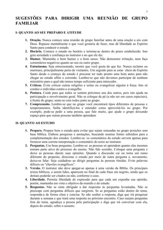 3

SUGESTÕES PARA DIRIGIR UMA REUNIÃO DE GRUPO
FAMILIAR

I- QUANTO AO SEU PREPARO E ATITUDE

    1. Oração. Nunca comece uma reunião de grupo familiar antes de uma oração a sós com
       Deus. Repasse mentalmente o que você gostaria de fazer, mas dê liberdade ao Espírito
       Santo para conduzir o estudo.
    2. Horário. Comece o estudo no horário e termine-as dentro do prazo estabelecido. Isto
       gera seriedade e confiança no instrutor e no que ele diz.
    3. Humor. Mantenha o bom humor e o bom senso. Não demonstre irritação, nem faça
       comentários negativos quanto ao seu ou outro grupo.
    4. Entusiasmo. Seja entusiasmado, mostre que você gosta do que faz. Nunca reclame ou
       murmure, principalmente perto de visitantes. Um segredo para se estar cheio do Espírito
       Santo desde o começo do estudo é procurar ter tudo pronto uma hora antes para não
       chegar ao estudo aflito e correndo. Lembre-se que não devemos participar de nenhum
       ministério para o qual não temos tempo suficiente para interceder.
    5. Críticas. Evite criticar outras religiões e seitas ou evangelizar alguém à força. Isto só
       conduz o indivíduo contra o evangelho.
    6. Postura. Cuide para que todos se sentem próximos uns dos outros, pois isto ajuda na
       participação e envolvimento geral. Não se coloque de pé (a não ser em casos especiais),
       à frente do grupo; sente-se com todos junto ao grupo.
    7. Compreensão. Lembre-se que no grupo você encontrará tipos diferentes de pessoas e
       temperamentos. Saiba identificá-los e entender como aproveitá-los no grupo. Por
       exemplo, pode-se pedir a uma pessoa, que fale muito, que ajude o grupo deixando
       espaço para que outras pessoas também aprendam

II- QUANTO AO ESTUDO

    1. Preparo. Prepare bem o estudo para evitar que sejam semeadas no grupo posições sem
       base bíblica. Elabore pesquisas e anotações, buscando noutras fontes subsídios para a
       complementação dos estudos. Lembre-se: os comentários do estudo servem apenas para
       fornecer uma correta interpretação e comentário do texto ao instrutor.
    2. Perguntas. Use boas perguntas. Lembre-se: as pessoas só aprendem quanto elas mesmas
       tomam parte ativa do processo do ensino. Não fale sozinho. Coloque uma pergunta e
       deixe as pessoas darem suas opiniões. Quando a discussão cai ou toma um rumo
       diferente do proposto, direcione o estudo por meio de outra pergunta e, novamente,
       deixe-os falar. Seja cuidadoso ao dirigir perguntas às pessoas tímidas. Evite palavras
       difíceis ou “chavões evangélicos”.
    3. Versão. O instrutor não deve apegar-se apenas à uma versão da Bíblia. Os principais
       textos bíblicos, a serem lidos, aparecem no final de cada frase em negrito, sendo que os
       demais poderão ser citados ou não, conforme o caso.
    4. Liberdade. Permita liberdade de expressão para que cada um exponha sua opinião,
       porém, mantenha em vista o objetivo da reunião e do estudo.
    5. Respostas. Não se sinta obrigado a dar respostas às perguntas levantadas. Não se
       preocupe com perguntas difíceis que surgirem. Se as perguntas estão dentro do tema,
       responda-a de forma clara e concisa. Se não souber a resposta, diga que irá pesquisar
       durante a semana e que trará uma resposta no próximo encontro. Caso surjam perguntas
       fora do tema, agradeça a pessoa pela participação e diga que irá conversar com ela,
       depois do estudo, sobre o assunto.
 