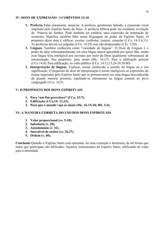 30

IV- DONS DE EXPRESSÃO - I CORÍNTIOS 12:10

       1. Profecia. Falar claramente, anunciar. A profecia, geralmente falando, é expressão vocal
           inspirada pelo Espírito Santo de Deus. A profecia bíblica pode ser mediante revelação
           da Palavra do Senhor. Pode também ser extática, uma expressão de inspiração do
           momento. Significa também falar numa linguagem do poder do Espírito Santo. O
           propósito deste dom é edificar, exortar, confortar, instruir, consolar (I Co. 14:3,4,31).
           As profecias devem ser julgadas (I Co. 14:29) mas não desprezadas (I Ts. 5:20).
       2. Línguas. Também conhecida como “variedade de línguas”. O Dom de Línguas é o
           poder de falar sobrenaturalmente em uma língua nunca aprendida por quem fala, sendo
           essa língua feita inteligível aos ouvintes por meio do Dom igualmente sobrenatural de
           interpretação. Seu propósito: para sinais (Mc. 16:17). Para a edificação pessoal
           (I Co 14:4). Para edificação, no culto público (I Co. 14:12,13,26-28,39,40).
       3. Interpretação de línguas. Explicar, tornar conhecido o sentido da língua ou a sua
           significação. O propósito do dom de interpretação é tornar inteligíveis as expressões do
           êxtase inspiradas pelo Espírito Santo que se pronunciaram em uma língua desconhecida
           da grande maioria presente, repetindo-se claramente na língua comum ao povo
           congregado (I Co. 14:5).

V- O PROPÓSITO DOS DONS ESPIRITUAIS

       1. Para “um fim proveitoso” (I Co. 12:7).
       2. Edificação (I Co.14: 12,13).
       3. Para que o mundo veja os sinais (Mc. 16:15-18; Hb. 2:4).

VI- A MANEIRA CORRETA DO USO DOS DONS ESPIRITUAIS

       1.   Valor proporcional (vs. 5-10).
       2.   Sabedoria (v. 20).
       3.   Autodomínio (v. 32).
       4.   Suscetível de ensino (vs. 36,37).
       5.   Ordem (v. 40).

Conclusão Quando o Espírito Santo está operando, há uma comoção e harmonia, de tal forma que
todos que participam são edificados. Sejamos instrumentos do Espírito Santo, edificando de vidas
para a eternidade.
 