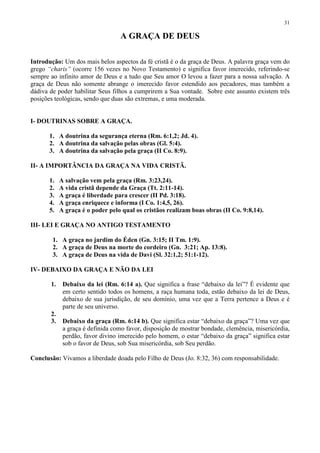 31

                                  A GRAÇA DE DEUS

Introdução: Um dos mais belos aspectos da fé cristã é o da graça de Deus. A palavra graça vem do
grego “charis” (ocorre 156 vezes no Novo Testamento) e significa favor imerecido, referindo-se
sempre ao infinito amor de Deus e a tudo que Seu amor O levou a fazer para a nossa salvação. A
graça de Deus não somente abrange o imerecido favor estendido aos pecadores, mas também a
dádiva de poder habilitar Seus filhos a cumprirem a Sua vontade. Sobre este assunto existem três
posições teológicas, sendo que duas são extremas, e uma moderada.


I- DOUTRINAS SOBRE A GRAÇA.

       1. A doutrina da segurança eterna (Rm. 6:1,2; Jd. 4).
       2. A doutrina da salvação pelas obras (Gl. 5:4).
       3. A doutrina da salvação pela graça (II Co. 8:9).

II- A IMPORTÂNCIA DA GRAÇA NA VIDA CRISTÃ.

       1.   A salvação vem pela graça (Rm. 3:23,24).
       2.   A vida cristã depende da Graça (Tt. 2:11-14).
       3.   A graça é liberdade para crescer (II Pd. 3:18).
       4.   A graça enriquece e informa (I Co. 1:4,5, 26).
       5.   A graça é o poder pelo qual os cristãos realizam boas obras (II Co. 9:8,14).

III- LEI E GRAÇA NO ANTIGO TESTAMENTO

        1. A graça no jardim do Éden (Gn. 3:15; II Tm. 1:9).
        2. A graça de Deus na morte do cordeiro (Gn. 3:21; Ap. 13:8).
        3. A graça de Deus na vida de Davi (Sl. 32:1,2; 51:1-12).

IV- DEBAIXO DA GRAÇA E NÃO DA LEI

       1.    Debaixo da lei (Rm. 6:14 a). Que significa a frase “debaixo da lei”? É evidente que
             em certo sentido todos os homens, a raça humana toda, estão debaixo da lei de Deus,
             debaixo de sua jurisdição, de seu domínio, uma vez que a Terra pertence a Deus e é
             parte de seu universo.
       2.
       3.    Debaixo da graça (Rm. 6:14 b). Que significa estar “debaixo da graça”? Uma vez que
             a graça é definida como favor, disposição de mostrar bondade, clemência, misericórdia,
             perdão, favor divino imerecido pelo homem, o estar “debaixo da graça” significa estar
             sob o favor de Deus, sob Sua misericórdia, sob Seu perdão.

Conclusão: Vivamos a liberdade doada pelo Filho de Deus (Jo. 8:32, 36) com responsabilidade.
 