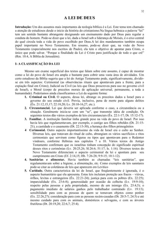 32

                                      A LEI DE DEUS

Introdução: Um dos assuntos mais importantes da teologia bíblica é a Lei. Este tema tem chamado
a atenção de estudiosos desde o início da história do cristianismo.Na língua hebraica a palavra “lei”
tem um sentido bastante abrangente designando um ensinamento dado por Deus para regular a
conduta do homem. Pode-se dizer que a lei, dada a Israel sob a liderança de Moisés, é o eixo central
do qual circula toda a vida do povo escolhido por Deus.A lei dos mandamentos também ocupa
papel importante no Novo Testamento. Em resumo, pode-se dizer que, na visão do Novo
Testamento (especialmente nos escritos de Paulo), ela tem o objetivo de apontar para Cristo, o
único que pode salvar. “Porque a finalidade da Lei é Cristo para justificação de todo o que crê”
(Rm. 10:4, A Bíblia de Jerusalém).

I- A CLASSIFICAÇÃO DA LEI

        Mesmo um exame superficial dos textos que falam sobre este assunto, é capaz de mostrar
como a lei do povo de Israel era ampla o bastante para cobrir uma vasta área de atividades. Um
certo estudioso da Bíblia sugeriu que a lei do Antigo Testamento pode, significativamente, dividir-
se em três aspectos: Cerimonial (as observâncias rituais que apontavam para a frente, para a
expiação final em Cristo); Judicial ou Civil (as leis que Deus prescreveu para uso no governo civil
de Israel), e Moral (corpo de preceitos morais de aplicação universal, permanente, a toda a
humanidade). Poderíamos ainda classificarmos a Lei da seguinte forma:
        1. Criminal ou Civil. O aspecto, dessa lei, abrange os preceitos dados a Israel para o
            governo do seu estado civil. Previa, inclusive, pena de morte para alguns delitos
            (Êx. 21:12,15,17; 22:18,20; Lv. 20:10-16,27, etc.).
        2. Circunstancial. Lei que deveria ser aplicada conforme o caso, a circunstância ou a
            situação. Geralmente inicia-se com um “se”, que transmite idéia de condição. Os
            seguintes textos dão vários exemplos de leis circunstanciais (Êx. 22:1-17; Dt. 15:12-17).
        3. Familiar. A instituição familiar tinha grande peso na vida do povo de Israel. Por isso
            havia leis que regulamentavam, por exemplo, o castigo aos filhos rebeldes (Dt. 21:15-
            21), a castidade e o casamento (Dt. 22:13-30), a herança dos filhos primogênitos
        4 Cerimonial. Outro aspecto importantíssimo da vida de Israel era o culto ao Senhor.
              Diversas leis, que tratavam do ritual de culto, abrangiam os vários sacrifícios e ritos
              cerimoniais que serviram como figuras ou tipos que apontavam para o Redentor
              vindouro, conforme Hebreus nos capítulos 7 a 10. Vários textos do Antigo
              Testamento confirmam que os israelitas tinham concepção do significado espiritual
              desses ritos e cerimônias (Lv. 20:25,26; Sl.26:6; 51:17; Is. 1:16). Diversos textos do
              Novo Testamento diferenciam o aspecto cerimonial da lei e apontam para seu
              cumprimento em Cristo (Ef. 2:14,15; Hb. 7:26-28; 9:9-15; 10:1-12).
        4. Sanitárias e alimentar. Havia também as chamadas “leis sanitárias”, que
            regulamentavam sobre a higiene, a alimentação, etc. Como exemplos de leis sanntares
            pode-se citar as coletâneas de leis que aparecem em Levítico
        5. Caridade. Outra característica da lei de Israel, que freqüentemente é ignorada, é o
            aspecto humanitário que ela apresenta. Estas leis incluíam proteção aos fracos – viúvas,
            órfãos, levitas e estrangeiros (Êx. 22:21-24); justiça para com os pobres (Ex. 22:25);
            imparcialidade (Ex. 23:6-8); generosidade por ocasião da colheita (Lv. 19:9-10);
            respeito pelas pessoas e pela propriedade, mesmo de um inimigo (Ex. 23:4,5); o
            pagamento imediato de salários ganhos pelo trabalhador contratado (Lv. 19:13);
            sensibilidade para com as pessoas de quem se tomavam objetos como penhor
            (Ex. 22:26,27); consideração para com as pessoas recém-casadas (Dt. 20:5-7; 24:5) e até
            mesmo cuidado para com os animais, domésticos e selvagens, e com as árvores
            frutíferas (Dt. 20:19,20; 22:6,7; 25:4).
 
