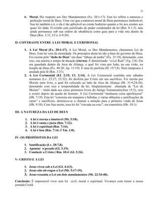 33

      6. Moral. Diz respeito aos Dez Mandamentos (Ex. 20:1-17). Esta lei reflete a natureza e
         perfeição moral de Deus. Uma vez que a natureza moral de Deus permanece inalterável,
         Sua lei também o é, e ela é tão aplicável ao crente hodierno quanto o foi aos crentes aos
         quais foi dada. O cristão está justificado do poder condenador da lei (Rm. 8:1-3), mas
         ainda permanece sob sua ordem de obediência como guia para a vida reta diante de
         Deus (Rm. 3:31; I Co. 6:9-20).

II- CONTRASTE ENTRE A LEI MORAL E CERIMONIAL

      1. A Lei Moral (Ex. 20:1-17). A Lei Moral, os Dez Mandamentos, chamamos Lei de
         Deus. Esta lei vem da eternidade. Os princípios desta lei são a base do governo de Deus.
         Foi escrita pelo “dedo de Deus” em duas “tábuas de pedra” (Êx. 31:18), denotando, com
         isso, sua autoria e tempo de duração (eterna). É denominada: “a Lei Real” (Tg. 2:8). Ela
         era guardada dentro da Arca da Aliança, a qual foi vista por João, na sua visão, no
         templo de Deus (Êx. 40:20; Ap. 11:19). É uma lei perfeita (Sl. 19:7,8). Nem tampouco é
         anulada pela fé (Rm. 3:31).
      2. A Lei Cerimonial (Ef. 2:15; Cl. 2:14). A Lei Cerimonial continha sete sábados
         semanais (Lv. 23:27; 23:32); foi desfeita por Cristo em seu sacrifício. Foi escrita por
         Moisés num livro, o qual foi colocado ao lado da Arca da Aliança (Dt. 31:9,24-26),
         denotando com isso a temporalidade da lei, freqüentemente chamada de “Lei de
         Moisés” – título dado aos cinco primeiros livros do Antigo Testamento(Atos 15:5), veio
         a existir depois da queda do homem. A Lei Cerimonial “nenhuma coisa aperfeiçoou”
         (Hb. 7:19). Esta lei “consistia em manjares e bebidas, e várias abluções e justificações da
         carne” e sacrifícios, destinava-se a chamar a atenção para a primeira vinda de Jesus
         (Hb. 9:10). Com Sua morte, essa lei foi “cravada na cruz”; era transitória (Hb. 10:1).

III- A NATUREZA DA LEI DE DEUS

       1.   A lei é eterna e imutável (Mt. 5:18).
       2.   A lei é santa e justa (Rm. 7:12).
       3.   A lei é espiritual (Rm. 7:14).
       4.   A lei é boa (Rm. 7:16; I Tm. 1:8).

IV- OS PROPÓSITOS DA LEI

      1. Santificação (Lv. 20:7,8).
      2. Apontar o pecado (Gl. 3:19).
      3. Conduzir a Cristo ( Rm. 10:4 ;Gl. 3:24).

V- CRISTO E A LEI

      1. Jesus viveu sob a Lei (Gl. 4:4,5).
      2. Jesus não ab-rogou a Lei (Mt. 5:17-19).
      3. Jesus resumiu a Lei em dois mandamentos (Mt. 22:34-40).
Conclusão: É impossível viver sem lei civil, moral e espiritual. Vivamos com temor a nossa
jornada Cristã.
 