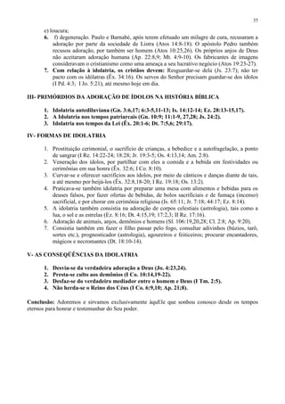 35

      e) loucura;
      6. f) degeneração. Paulo e Barnabé, após terem efetuado um milagre de cura, recusaram a
          adoração por parte da sociedade de Listra (Atos 14:8-18). O apóstolo Pedro também
          recusou adoração, por também ser homem (Atos 10:25,26). Os próprios anjos de Deus
          não aceitaram adoração humana (Ap. 22:8,9; Mt. 4:9-10). Os fabricantes de imagens
          consideravam o cristianismo como uma ameaça a seu lucrativo negócio (Atos 19:23-27).
      7. Com relação à idolatria, os cristãos devem: Resguardar-se dela (Js. 23:7); não ter
          pacto com os idólatras (Êx. 34:16). Os servos do Senhor precisam guardar-se dos ídolos
          (I Pd. 4:3; I Jo. 5:21), até mesmo hoje em dia.

III- PRIMÓRDIOS DA ADORAÇÃO DE ÍDOLOS NA HISTÓRIA BÍBLICA

      1. Idolatria antediluviana (Gn. 3:6,17; 6:3-5,11-13; Is. 14:12-14; Ez. 28:13-15,17).
      2. A Idolatria nos tempos patriarcais (Gn. 10:9; 11:1-9, 27,28; Js. 24:2).
      3. Idolatria nos tempos da Lei (Êx. 20:1-6; Dt. 7:5,6; 29:17).

IV- FORMAS DE IDOLATRIA

      1. Prostituição cerimonial, o sacrifício de crianças, a bebedice e a autofragelação, a ponto
         de sangrar (I Re. 14:22-24; 18:28; Jr. 19:3-5; Os. 4:13,14; Am. 2:8).
      2. Veneração dos ídolos, por partilhar com eles a comida e a bebida em festividades ou
         cerimônias em sua honra (Êx. 32:6; I Co. 8:10).
      3. Curvar-se e oferecer sacrifícios aos ídolos, por meio de cânticos e danças diante de tais,
         a até mesmo por beijá-los (Êx. 32:8,18-20; I Re. 19:18; Os. 13:2).
      4. Praticava-se também idolatria por preparar uma mesa com alimentos e bebidas para os
         deuses falsos, por fazer ofertas de bebidas, de bolos sacrificiais e de fumaça (incenso)
         sacrificial, e por chorar em cerimônia religiosa (Is. 65:11; Jr. 7:18; 44:17; Ez. 8:14).
      5. A idolatria também consistia na adoração de corpos celestiais (astrologia), tais como a
         lua, o sol e as estrelas (Ez. 8:16; Dt. 4:15,19; 17:2,3; II Re. 17:16).
      6. Adoração de animais, anjos, demônios e homens (Sl. 106:19,20,28; Cl. 2:8; Ap. 9:20).
      7. Consistia também em fazer o filho passar pelo fogo, consultar adivinhos (búzios, tarô,
         sortes etc.), prognosticador (astrologia), agoureiros e feiticeiros; procurar encantadores,
         mágicos e necromantes (Dt. 18:10-14).

V- AS CONSEQÜÊNCIAS DA IDOLATRIA

      1.   Desvia-se da verdadeira adoração a Deus (Jo. 4:23,24).
      2.   Presta-se culto aos demônios (I Co. 10:14,19-22).
      3.   Desfaz-se do verdadeiro mediador entre o homem e Deus (I Tm. 2:5).
      4.   Não herda-se o Reino dos Céus (I Co. 6:9,10; Ap. 21;8).

Conclusão: Adoremos e sirvamos exclusivamente àquEle que sonhou conosco desde os tempos
eternos para honrar e testemunhar do Seu poder.
 