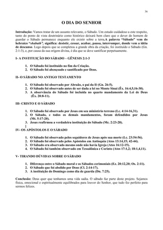 36



                                  O DIA DO SENHOR

Introdução: Vamos tratar de um assunto relevante, o Sábado. Um estudo cuidadoso a este respeito,
tanto do ponto de vista doutrinário como histórico deixará bem claro que o dever do homem de
guardar o Sábado permanece enquanto ele existir sobre a terra.A palavra “Sábado” vem do
hebraico “shabath”, significa: desistir, cessar, acabar, pausa, interromper, donde vem a idéia
de descanso. Logo depois que se completou a grande obra da criação, foi instituído o Sábado (Gn.
2:1-3), e, por causa da sua origem divina, é dia que se deve santificar perpetuamente.

I- A INSTITUIÇÃO DO SÁBADO – GÊNESIS 2:1-3

       1. O Sábado foi instituído no fim da Criação.
       2. O Sábado foi abençoado e santificado por Deus.

II- O SÁBADO NO ANTIGO TESTAMENTO

       1. O Sábado foi observado por Abraão, o pai da fé (Gn. 26:5).
       2. O Sábado foi observado antes de ser dada a lei no Monte Sinai (Êx. 16:4,5,16-30).
       3. A observância do Sábado foi incluída no quarto mandamento da Lei de Deus
          (Êx. 20:8-11).

III- CRISTO E O SÁBADO

      1. O Sábado foi observado por Jesus em seu ministério terreno (Lc. 4:14-16,31).
      2. O Sábado, e todos os demais mandamentos, foram defendidos por Jesus
         (Mt. 5:17-20).
      3. Jesus reafirmou a verdadeira instituição do Sábado (Mc. 2:23-28).
      ]
IV- OS APÓSTOLOS E O SÁBADO

       1.   O Sábado foi observado pelos seguidores de Jesus após sua morte (Lc. 23:54-56).
       2.   O Sábado foi observado pelos Apóstolos em Antioquia (Atos 13:14,15; 42-44).
       3.   O Sábado era observado mesmo onde não havia Igreja (Atos 16:12-15).
       4.   O Sábado foi também observado em Tessalônica e Corinto (Atos 17:1,2; 18:1,4,11).

V- TIRANDO DÚVIDAS SOBRE O SÁBADO

       1. Diferença entre o Sábado moral e os Sábados cerimoniais (Ez. 20:12,20; Os. 2:11).
       2. O Sábado que foi abolido por Deus (Cl. 2:14-17).
       3. A instituição do Domingo como dia de guarda (Dn. 7:25).

Conclusão: Deus quer que tenhamos uma vida sadia. O sábado faz parte deste projeto. Sejamos
física, emocional e espiritualmente equilibrados para louvor do Senhor, que tudo fez perfeito para
sermos felizes.
 