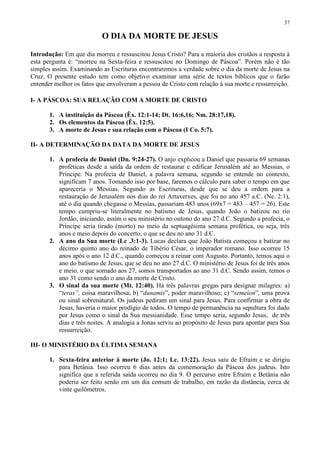 37

                           O DIA DA MORTE DE JESUS

Introdução: Em que dia morreu e ressuscitou Jesus Cristo? Para a maioria dos cristãos a resposta à
esta pergunta é: “morreu na Sexta-feira e ressuscitou no Domingo de Páscoa”. Porém não é tão
simples assim. Examinando as Escrituras encontraremos a verdade sobre o dia da morte de Jesus na
Cruz. O presente estudo tem como objetivo examinar uma série de textos bíblicos que o farão
entender melhor os fatos que envolveram a pessoa de Cristo com relação à sua morte e ressurreição.

I- A PÁSCOA: SUA RELAÇÃO COM A MORTE DE CRISTO

       1. A instituição da Páscoa (Êx. 12:1-14; Dt. 16:6,16; Nm. 28:17,18).
       2. Os elementos da Páscoa (Êx. 12:5).
       3. A morte de Jesus e sua relação com o Páscoa (I Co. 5:7).

II- A DETERMINAÇÃO DA DATA DA MORTE DE JESUS

       1. A profecia de Daniel (Dn. 9:24-27). O anjo explicou a Daniel que passaria 69 semanas
          proféticas desde a saída da ordem de restaurar e edificar Jerusalém até ao Messias, o
          Príncipe. Na profecia de Daniel, a palavra semana, segundo se entende no contexto,
          significam 7 anos. Tomando isso por base, faremos o cálculo para saber o tempo em que
          apareceria o Messias. Segundo as Escrituras, desde que se deu a ordem para a
          restauração de Jerusalém nos dias do rei Artaxerxes, que foi no ano 457 a.C. (Ne. 2:1),
          até o dia quando chegasse o Messias, passariam 483 anos (69x7 = 483 – 457 = 26). Este
          tempo cumpriu-se literalmente no batismo de Jesus, quando João o batizou no rio
          Jordão, iniciando, assim o seu ministério no outono do ano 27 d.C. Segundo a profecia, o
          Príncipe seria tirado (morto) no meio da septuagésima semana profética, ou seja, três
          anos e meio depois do concerto, o que se deu no ano 31 d.C.
       2. A ano da Sua morte (Lc .3:1-3). Lucas declara que João Batista começou a batizar no
          décimo quinto ano do reinado de Tibério César, o imperador romano. Isso ocorreu 15
          anos após o ano 12 d.C., quando começou a reinar com Augusto. Portanto, temos aqui o
          ano do batismo de Jesus, que se deu no ano 27 d.C. O ministério de Jesus foi de três anos
          e meio, o que somado aos 27, somos transportados ao ano 31 d.C. Sendo assim, temos o
          ano 31 como sendo o ano da morte de Cristo.
       3. O sinal da sua morte (Mt. 12:40). Há três palavras gregas para designar milagres: a)
          “teras”, coisa maravilhosa; b) “dunamis”, poder maravilhoso; c) “semeion”, uma prova
          ou sinal sobrenatural. Os judeus pediram um sinal para Jesus. Para confirmar a obra de
          Jesus, haveria o maior prodígio de todos. O tempo de permanência na sepultura foi dado
          por Jesus como o sinal da Sua messianidade. Esse tempo seria, segundo Jesus, de três
          dias e três noites. A analogia a Jonas serviu ao propósito de Jesus para apontar para Sua
          ressurreição.

III- O MINISTÉRIO DA ÚLTIMA SEMANA

       1. Sexta-feira anterior à morte (Jo. 12:1; Lc. 13:22). Jesus saiu de Efraim e se dirigiu
          para Betânia. Isso ocorreu 6 dias antes da comemoração da Páscoa dos judeus. Isto
          significa que a referida saída ocorreu no dia 9. O percurso entre Efraim e Betânia não
          poderia ser feito senão em um dia comum de trabalho, em razão da distância, cerca de
          vinte quilômetros.
 