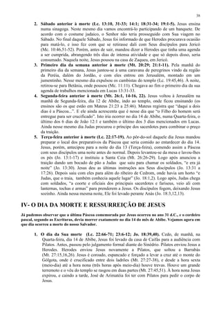 38

       2. Sábado anterior à morte (Lc. 13:10, 31-33; 14:1; 18:31-34; 19:1-5). Jesus ensina
          numa sinagoga. Neste mesmo dia vamos encontrá-lo participando de um banquete. De
          acordo com o costume judaico, o Senhor não teria prosseguido com Sua viagem no
          Sábado. No final daquele Sábado, Jesus foi informado de que Herodes procurava ocasião
          para matá-lo, e isso fez com que se retirasse dali com Seus discípulos para Jericó
          (Mc. 10:46,51-52). Porém, antes de sair, mandou dizer a Herodes que tinha uma agenda
          a ser cumprida, abrangendo três dias de intensa atividade e que só depois disso, seria
          consumado. Naquela noite, Jesus pousou na casa de Zaqueu, em Jericó.
       3. Primeiro dia da semana anterior à morte (Mt. 20:29; 21:1-11). Pela manhã do
          primeiro dia da semana, Jesus juntou-se à uma caravana de peregrinos vindo da região
          da Peréia, dalém do Jordão, e com eles entrou em Jerusalém, montado em um
          jumentinho. Nesse mesmo dia expulsou os cambistas do templo (Lc. 19:45,46). À noite,
          retirou-se para Betânia, onde pousou (Mc. 11:11). Chegava ao fim o primeiro dia da sua
          agenda de trabalhos mencionada em Lucas 13:31-33.
       4. Segunda-feira anterior à morte (Mt. 26:1, 14-16, 22). Jesus voltou à Jerusalém na
          manhã de Segunda-feira, dia 12 de Abibe, indo ao templo, onde ficou ensinando (os
          ensinos são os que estão em Mateus 21:23 a 25:46). Mateus registra que “daqui a dois
          dias é a Páscoa...”. E ele ainda acrescenta que é nesse dia que “o Filho do homem será
          entregue para ser crucificado”. Isto iria ocorrer no dia 14 de Abibe, numa Quarta-feira, o
          último dos 6 dias de João 12:1 e também o último dos 3 dias mencionados em Lucas.
          Ainda nesse mesmo dia Judas procurou o príncipe dos sacerdotes para combinar o preço
          da traição.
       5. Terça-feira anterior à morte (Lc. 22:17-19). Ao pôr-do-sol daquele dia Jesus mandou
          preparar o local dos preparativos da Páscoa que seria comido ao entardecer do dia 14.
          Jesus, porém, antecipou para a noite do dia 13 (Terça-feira), comendo assim a Páscoa
          com seus discípulos uma noite antes do normal. Depois levantou-se da mesa e lavou-lhes
          os pés (Jo. 13:1-17) e instituiu a Santa Ceia (Mt. 26:26-29). Logo após anunciou a
          traição dando um bocado de pão a Judas que saiu para chamar os soldados, “e era já
          noite” (Jo. 13:30). Jesus deu as últimas instruções aos Seus discípulos (Jo. 13:31 a
          17:26). Depois saiu com eles para além do ribeiro de Cedrom, onde havia um horto “e
          Judas, que o traia, também conhecia aquele lugar” (Jo. 18:1,2). Logo após, Judas chega
          com soldados, “a coorte e oficiais dos principais sacerdotes e fariseus, veio ali com
          lanternas, tochas e armas” para prenderem a Jesus. Os discípulos fogem, deixando Jesus
          sozinho. Ainda nessa mesma noite, Ele foi levado perante Anás (Jo. 18:3,12,13).

IV- O DIA DA MORTE E RESSURREIÇÃO DE JESUS
Já pudemos observar que a última Páscoa comemorada por Jesus ocorreu no ano 31 d.C., e o cordeiro
pascal, segundo as Escrituras, devia morrer exatamente no dia 14 do mês de Abibe. Vejamos agora em
que dia ocorreu a morte do nosso Salvador.

       1. O dia da Sua morte (Lc. 22:66-71; 23:6-12; Jo. 18:39,40). Cedo, de manhã, na
          Quarta-feira, dia 14 de Abibe, Jesus foi levado da casa de Caifás para a audiência com
          Pilatos. Antes, passou pelo julgamento formal diante do Sinédrio. Pilatos enviou Jesus a
          Herodes. Herodes enviou Jesus novamente a Pilatos, que soltou a Barrabás
          (Mt. 27:15,16,26). Jesus é coroado, espancado e forçado a levar a cruz até o monte do
          Gólgota, onde é crucificado entre dois ladrões (Mt. 27:27-38), e desde a hora sexta
          (meio-dia) até a hora nona (três horas após meio-dia) houve trevas. Houve um grande
          terremoto e o véu do templo se rasgou em duas partes (Mt. 27:45,51). À hora nona Jesus
          expirou, e caindo a tarde, José de Arimatéia foi ter com Pilatos para pedir o corpo de
          Jesus.
 