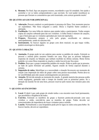 4

     6. Resumo. No final, faça um pequeno resumo, recordando o que foi estudado. Isto ajuda a
        assimilar e ver se todos compreenderam o que ouviram. Se você puder reconhecer as
        pessoas que fizeram os comentários que está resumindo, com certeza gostarão muito!

III- QUANTO AO LOUVOR (OPICIONAL)

     1. Adoração. Procure conduzir os participantes à presença de Deus. Este momento precisa
        ser expontâneo. Não force ninguém a cantar. Deixe o Espírito Santo conduzir a
        adoração.
     2. Facilitação. Use uma folha de cânticos para ajudar todos a participarem. Tenha sempre
        cópias de canções sobrando para dar aos visitantes. A folha limita o número de canções,
        o que é bom para que os visitantes aprendam por meio de repetições.
     3. Preparo. Demonstre preparo e zelo pelo grupo, escolhendo os cânticos
        antecipadamente, sendo no máximo três.
     4. Instrumento. Se houver alguém no grupo com dom musical, ou que toque violão,
        poderá encarregar-se desta parte.

IV- QUANTO À ORAÇÃO

     1. Anotação. O grupo pode ter um caderno para anotar os pedidos de oração. Estimule as
        pessoas a orarem pelos assuntos listados em casa. Peça que as pessoas indiquem
        respostas de orações ou bênçãos que tenham recebido na última semana. Desta forma
        poderão ver como Deus responde às orações e então louvá-lo por Seu amor.
     2. Pedidos. Peça que o grupo compartilhe pedidos de oração. Pode-se pedir que as pessoas,
        ao lado de quem formular um pedido, fiquem orando de forma especial durante a
        semana.
     3. Imposição de mãos. Identifique se a necessidade e situação favorecem um momento de
        oração com imposição de mãos do grupo sobre uma pessoa necessitada. Porém deve-se
        ter sensibilidade para não causar constrangimento aos presentes.
     4. Atenção. Dê devida atenção ao momento de oração. A grande maioria das pessoas acaba
        sendo negligente, gastando todo o tempo da reunião com as primeiras partes. Se a
        duração da reunião for de uma hora, procure reservar pelo menos dez minutos para esta
        parte.

V- QUANTO AO ENCONTRO

     1. Local. O ideal é que cada grupo de estudo tenha o seu encontro num local permanente,
        que possibilite a freqüência de todos.
     2. Convites. Estimule os membros do grupo a fazerem pontes-de-amizade com seus
        vizinhos e, então, convidá-los para as reuniões do grupo. Todos deverão ser
        conscientizados da importância de trazer visitantes para a reunião.
     3. Lanche. Normalmente a casa hospedeira pode prover água ou outra coisa para beber. Se
        houver lanche, deverá ser espontâneo.
 